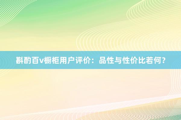 斟酌百v橱柜用户评价：品性与性价比若何？