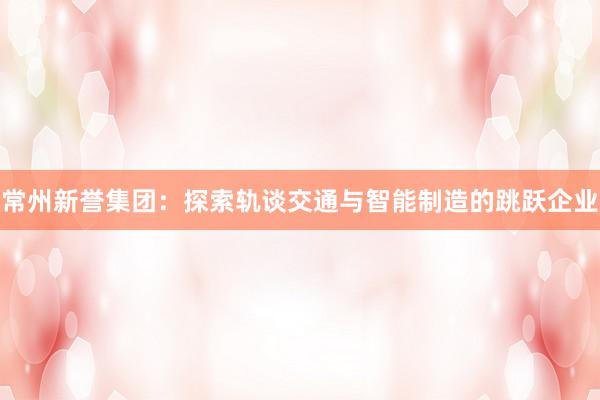 常州新誉集团：探索轨谈交通与智能制造的跳跃企业