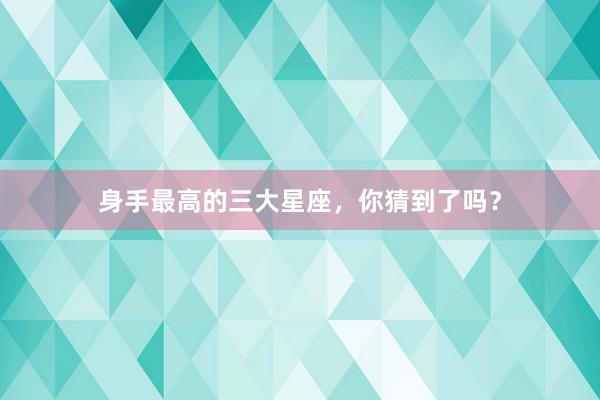 身手最高的三大星座，你猜到了吗？