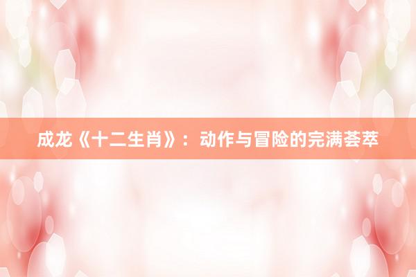 成龙《十二生肖》：动作与冒险的完满荟萃