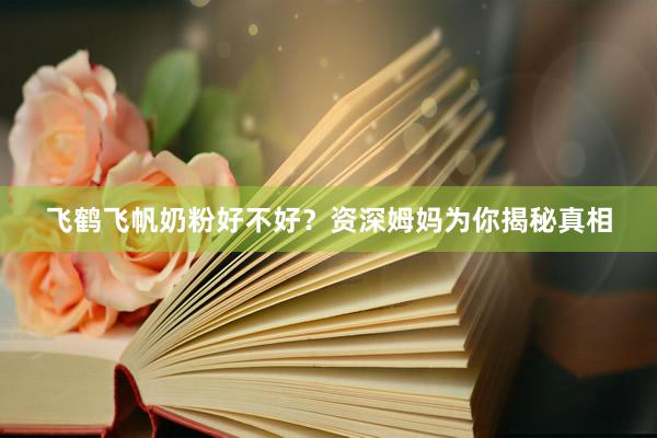 飞鹤飞帆奶粉好不好？资深姆妈为你揭秘真相